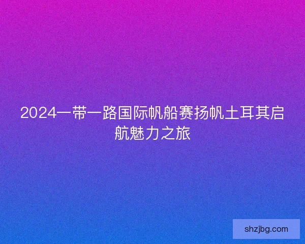 2024一带一路国际帆船赛扬帆土耳其启航魅力之旅 2024一带一路国际帆船赛扬帆土耳其启航魅力之旅
