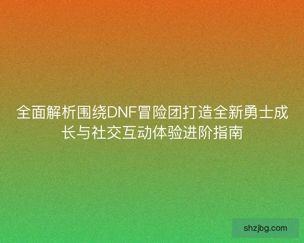 全面解析围绕DNF冒险团打造全新勇士成长与社交互动体验进阶指南 全面解析围绕DNF冒险团打造全新勇士成长与社交互动体验进阶指南