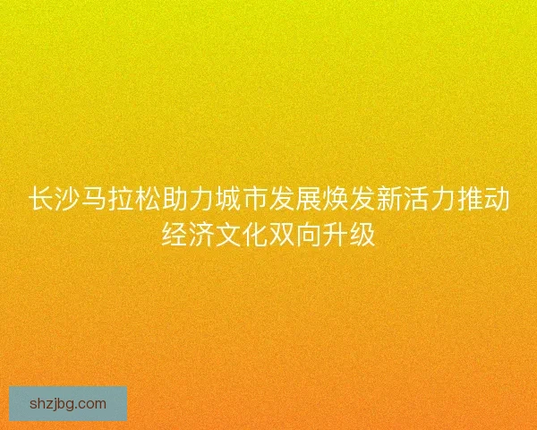 长沙马拉松助力城市发展焕发新活力推动经济文化双向升级 长沙马拉松助力城市发展焕发新活力推动经济文化双向升级