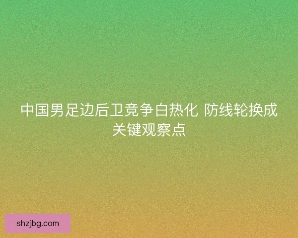中国男足边后卫竞争白热化 防线轮换成关键观察点