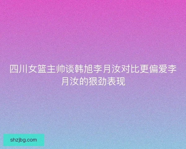 四川女篮主帅谈韩旭李月汝对比更偏爱李月汝的狠劲表现 四川女篮主帅谈韩旭李月汝对比更偏爱李月汝的狠劲表现