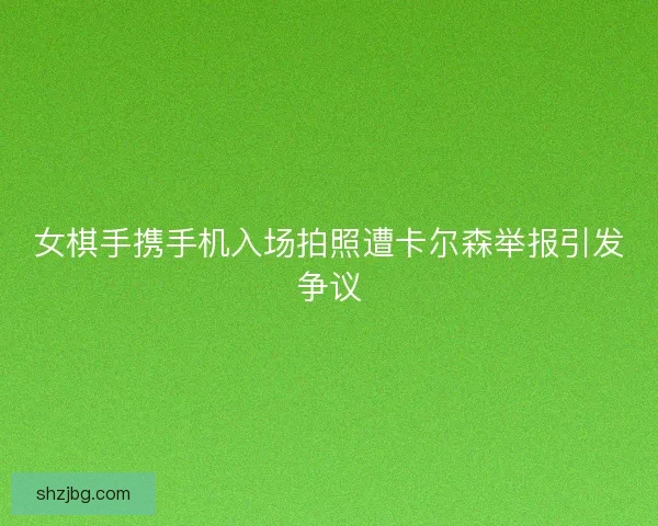 女棋手携手机入场拍照遭卡尔森举报引发争议