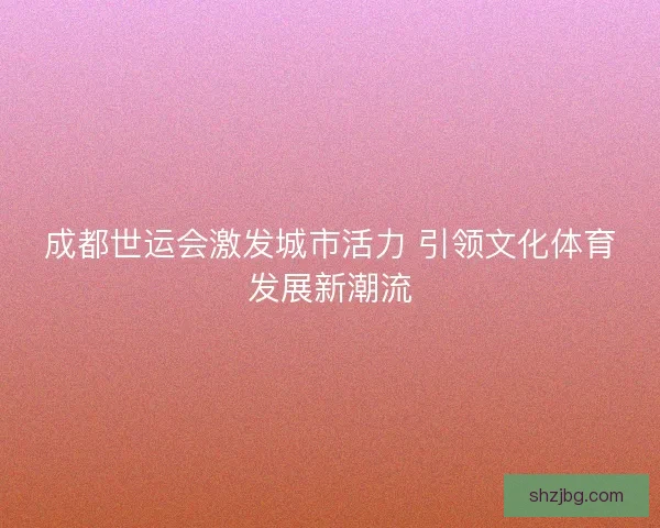 成都世运会激发城市活力 引领文化体育发展新潮流 成都世运会激发城市活力 引领文化体育发展新潮流