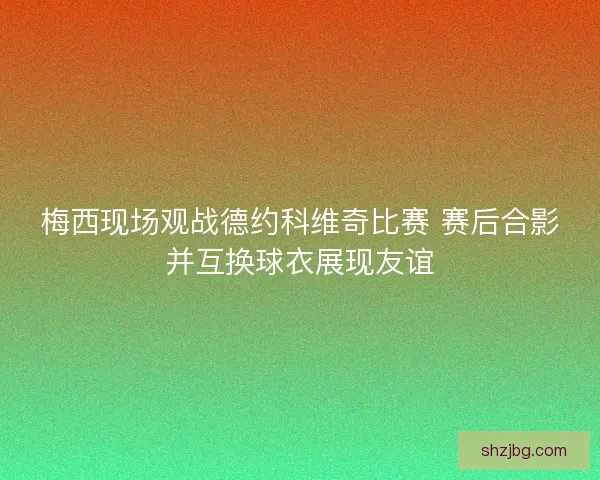 梅西现场观战德约科维奇比赛 赛后合影并互换球衣展现友谊