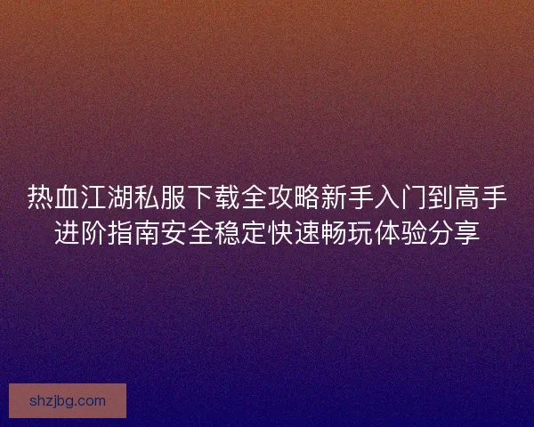 热血江湖私服下载全攻略新手入门到高手进阶指南安全稳定快速畅玩体验分享 热血江湖私服下载全攻略新手入门到高手进阶指南安全稳定快速畅玩体验分享