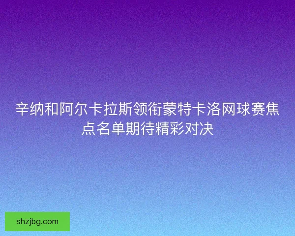 辛纳和阿尔卡拉斯领衔蒙特卡洛网球赛焦点名单期待精彩对决 辛纳和阿尔卡拉斯领衔蒙特卡洛网球赛焦点名单期待精彩对决