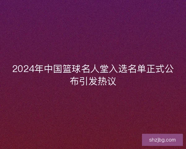 2024年中国篮球名人堂入选名单正式公布引发热议 2024年中国篮球名人堂入选名单正式公布引发热议