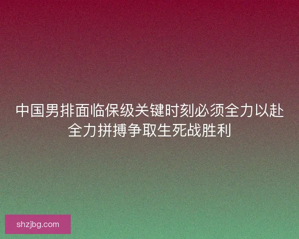中国男排面临保级关键时刻必须全力以赴全力拼搏争取生死战胜利 中国男排面临保级关键时刻必须全力以赴全力拼搏争取生死战胜利