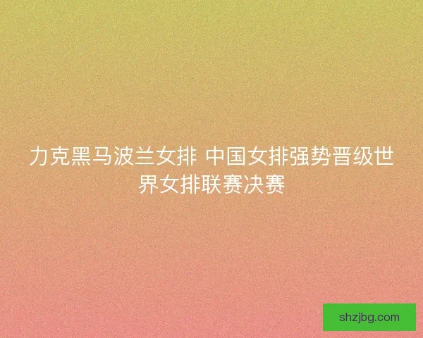 力克黑马波兰女排 中国女排强势晋级世界女排联赛决赛
