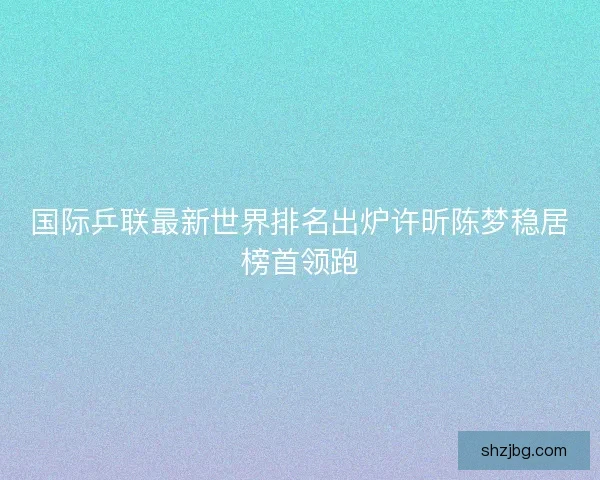 国际乒联最新世界排名出炉许昕陈梦稳居榜首领跑