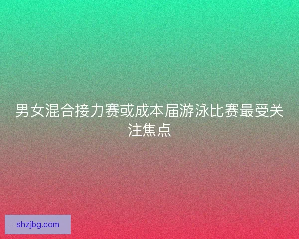 男女混合接力赛或成本届游泳比赛最受关注焦点 男女混合接力赛或成本届游泳比赛最受关注焦点