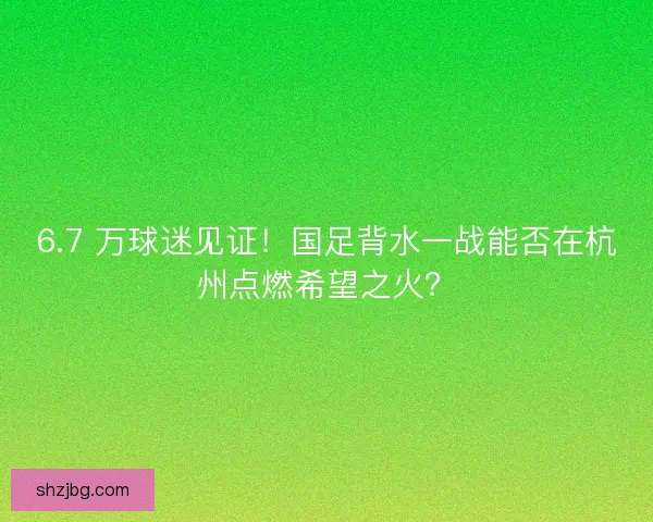 6.7 万球迷见证！国足背水一战能否在杭州点燃希望之火？