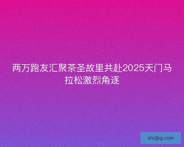 两万跑友汇聚茶圣故里共赴2025天门马拉松激烈角逐 两万跑友汇聚茶圣故里共赴2025天门马拉松激烈角逐