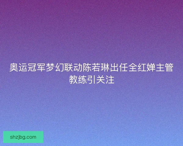 奥运冠军梦幻联动陈若琳出任全红婵主管教练引关注 奥运冠军梦幻联动陈若琳出任全红婵主管教练引关注