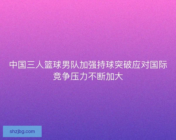中国三人篮球男队加强持球突破应对国际竞争压力不断加大