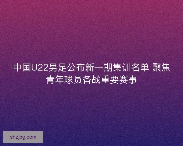 中国U22男足公布新一期集训名单 聚焦青年球员备战重要赛事