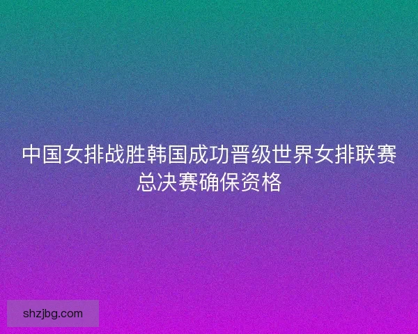 中国女排战胜韩国成功晋级世界女排联赛总决赛确保资格 中国女排战胜韩国成功晋级世界女排联赛总决赛确保资格